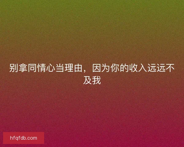 别拿同情心当理由，因为你的收入远远不及我