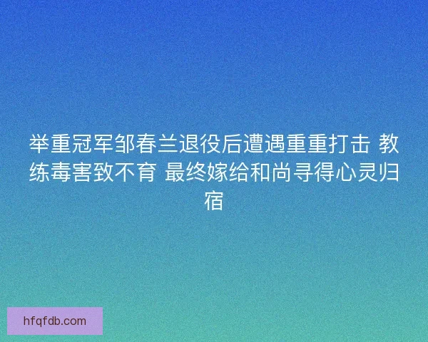 举重冠军邹春兰退役后遭遇重重打击 教练毒害致不育 最终嫁给和尚寻得心灵归宿