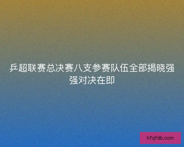 乒超联赛总决赛八支参赛队伍全部揭晓强强对决在即