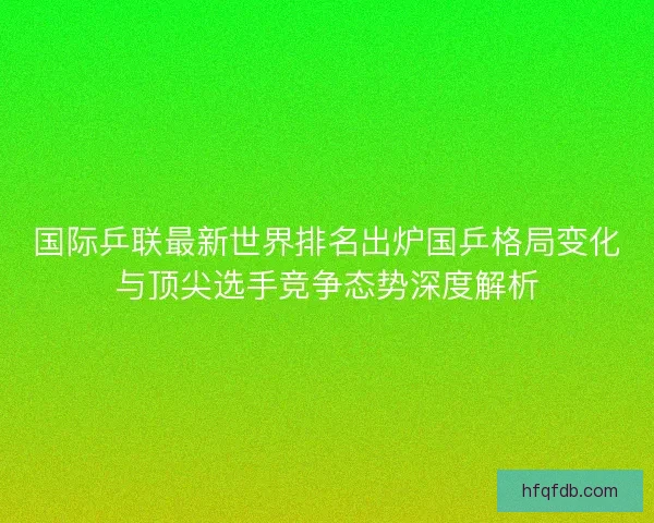 国际乒联最新世界排名出炉国乒格局变化与顶尖选手竞争态势深度解析