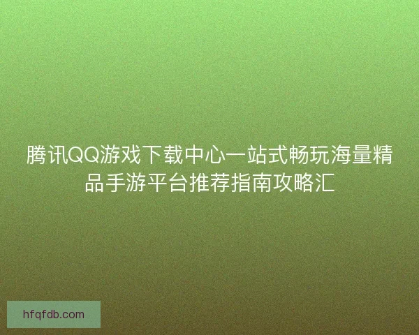 腾讯QQ游戏下载中心一站式畅玩海量精品手游平台推荐指南攻略汇