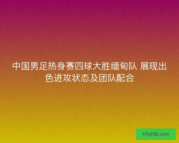 中国男足热身赛四球大胜缅甸队 展现出色进攻状态及团队配合