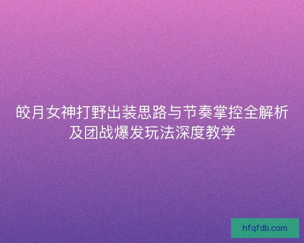 皎月女神打野出装思路与节奏掌控全解析及团战爆发玩法深度教学