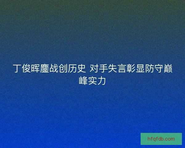 丁俊晖鏖战创历史 对手失言彰显防守巅峰实力