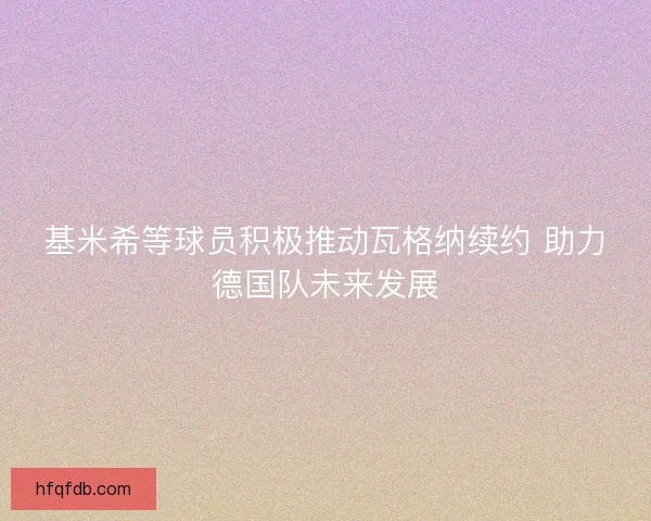 基米希等球员积极推动瓦格纳续约 助力德国队未来发展 基米希等球员积极推动瓦格纳续约 助力德国队未来发展