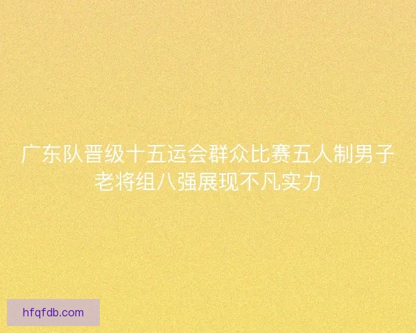 广东队晋级十五运会群众比赛五人制男子老将组八强展现不凡实力