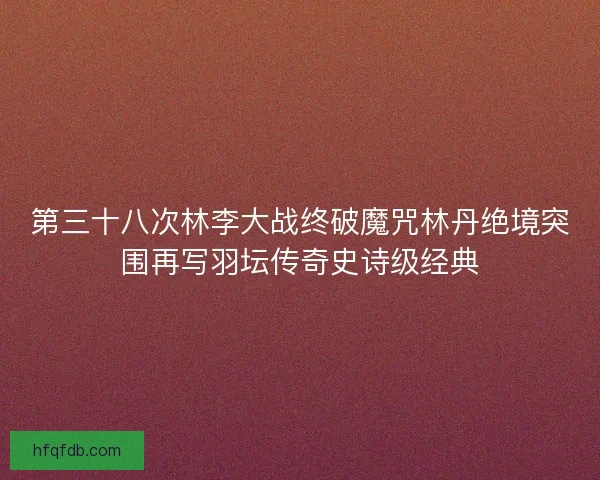 第三十八次林李大战终破魔咒林丹绝境突围再写羽坛传奇史诗级经典