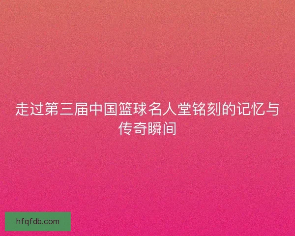 走过第三届中国篮球名人堂铭刻的记忆与传奇瞬间