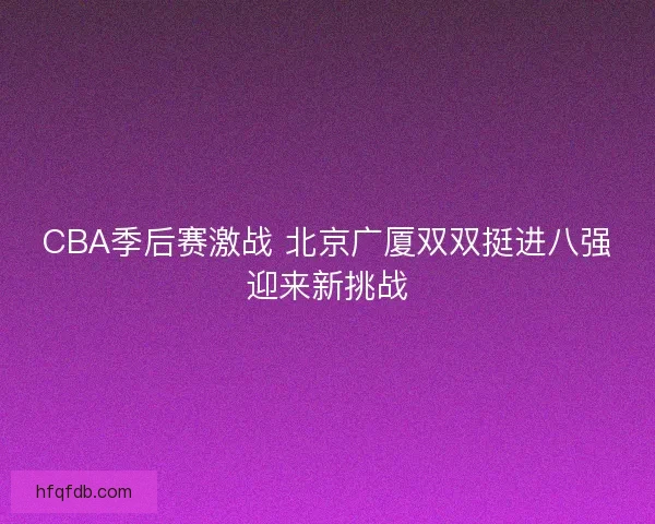 CBA季后赛激战 北京广厦双双挺进八强迎来新挑战 CBA季后赛激战 北京广厦双双挺进八强迎来新挑战