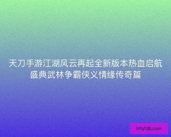 天刀手游江湖风云再起全新版本热血启航盛典武林争霸侠义情缘传奇篇 天刀手游江湖风云再起全新版本热血启航盛典武林争霸侠义情缘传奇篇