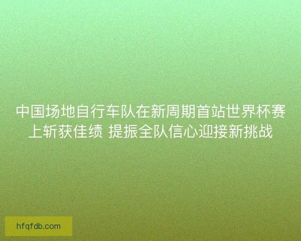 中国场地自行车队在新周期首站世界杯赛上斩获佳绩 提振全队信心迎接新挑战 中国场地自行车队在新周期首站世界杯赛上斩获佳绩 提振全队信心迎接新挑战