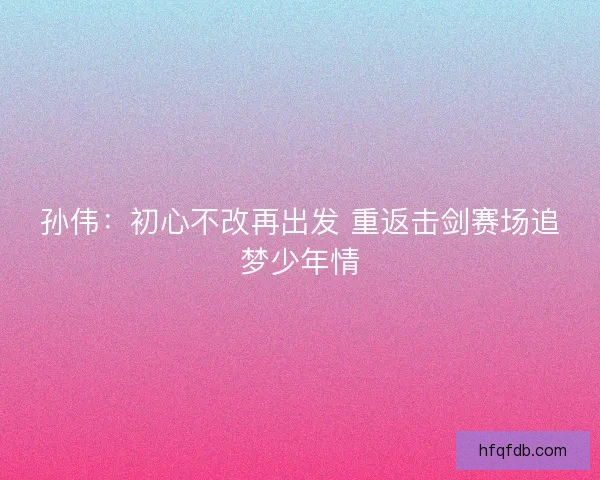 孙伟:初心不改再出发 重返击剑赛场追梦少年情 孙伟:初心不改再出发 重返击剑赛场追梦少年情