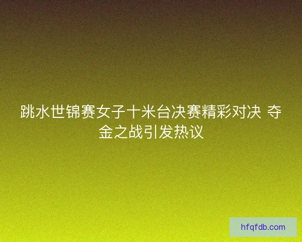 跳水世锦赛女子十米台决赛精彩对决 夺金之战引发热议