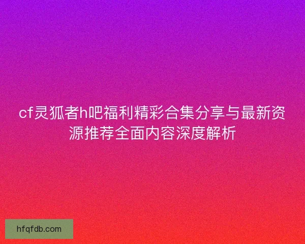 cf灵狐者h吧福利精彩合集分享与最新资源推荐全面内容深度解析