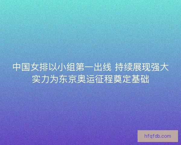中国女排以小组第一出线 持续展现强大实力为东京奥运征程奠定基础