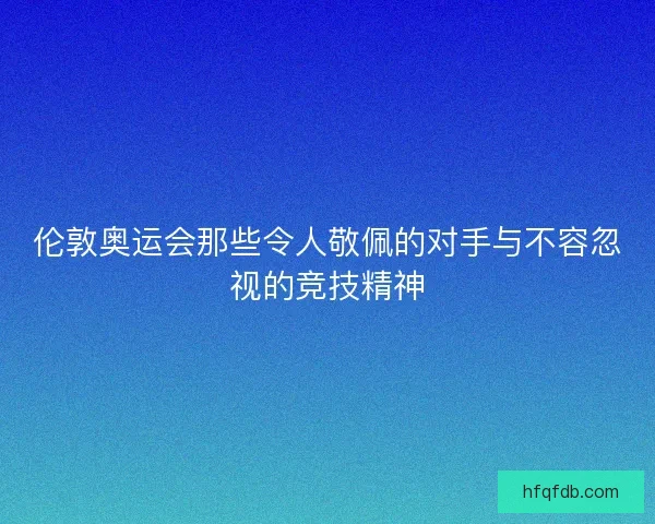 伦敦奥运会那些令人敬佩的对手与不容忽视的竞技精神