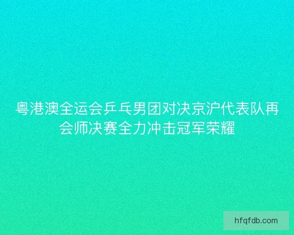 粤港澳全运会乒乓男团对决京沪代表队再会师决赛全力冲击冠军荣耀