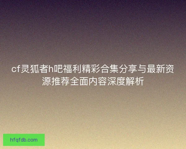 cf灵狐者h吧福利精彩合集分享与最新资源推荐全面内容深度解析