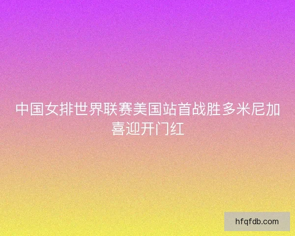 中国女排世界联赛美国站首战胜多米尼加喜迎开门红