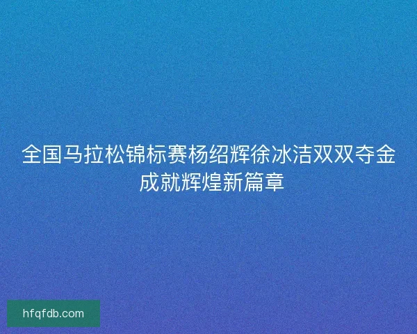 全国马拉松锦标赛杨绍辉徐冰洁双双夺金 成就辉煌新篇章